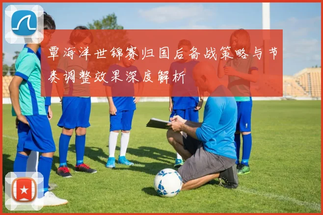 覃海洋世锦赛归国后备战策略与节奏调整效果深度解析