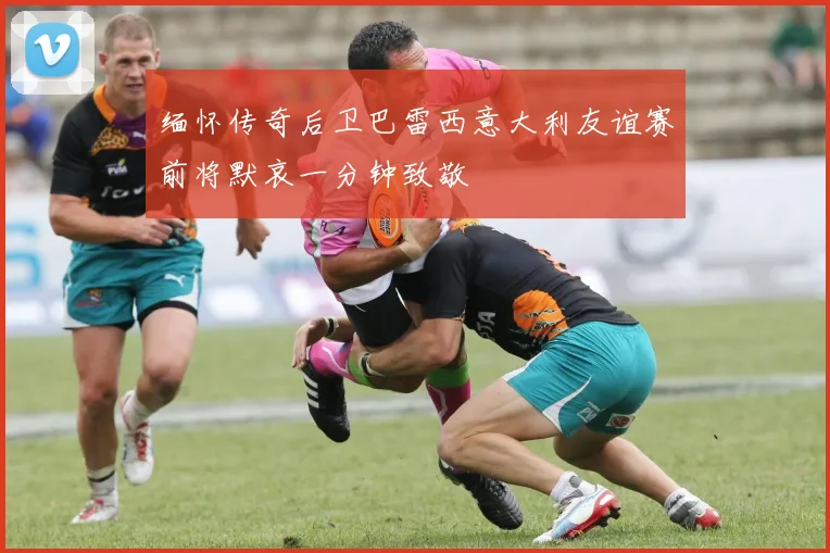 缅怀传奇后卫巴雷西意大利友谊赛前将默哀一分钟致敬