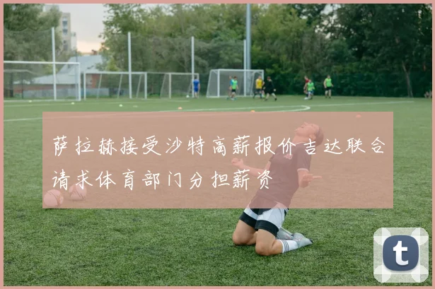 萨拉赫接受沙特高薪报价吉达联合请求体育部门分担薪资