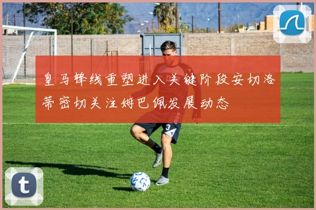 皇马锋线重塑进入关键阶段安切洛蒂密切关注姆巴佩发展动态
