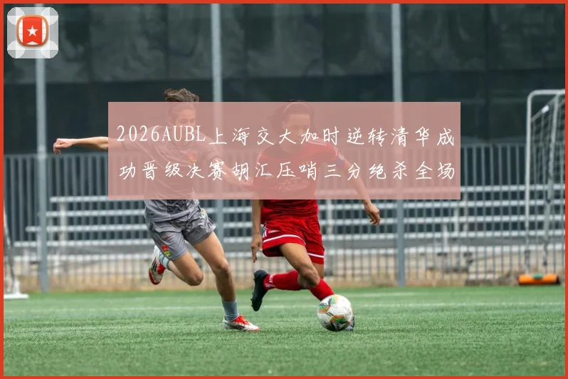 2026AUBL上海交大加时逆转清华成功晋级决赛胡汇压哨三分绝杀全场欢呼