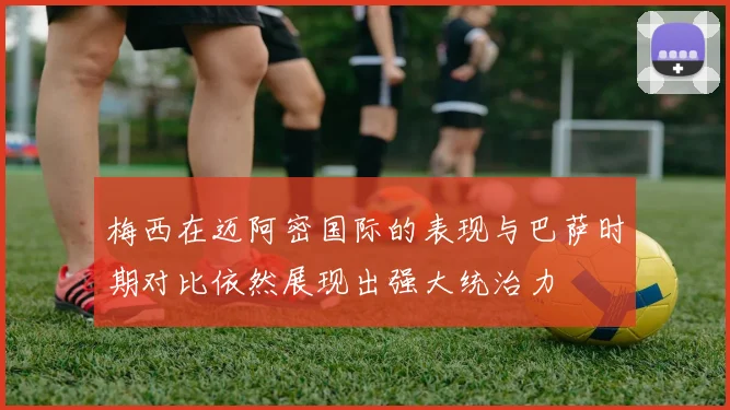 梅西在迈阿密国际的表现与巴萨时期对比依然展现出强大统治力