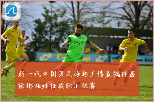 新一代中国男足崛起王博豪魏祥鑫徐彬相继征战欧洲联赛