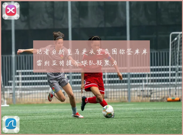 记者分析皇马更衣室氛围称签库库雷利亚将提升球队凝聚力
