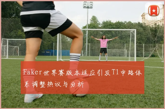 Faker世界赛版本适应引发T1中路体系调整热议与分析