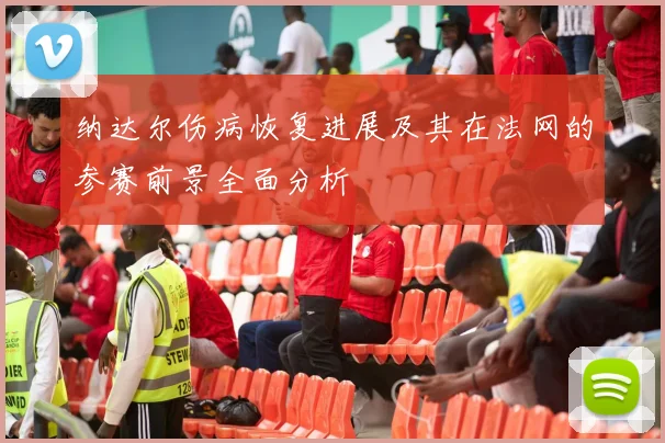 纳达尔伤病恢复进展及其在法网的参赛前景全面分析