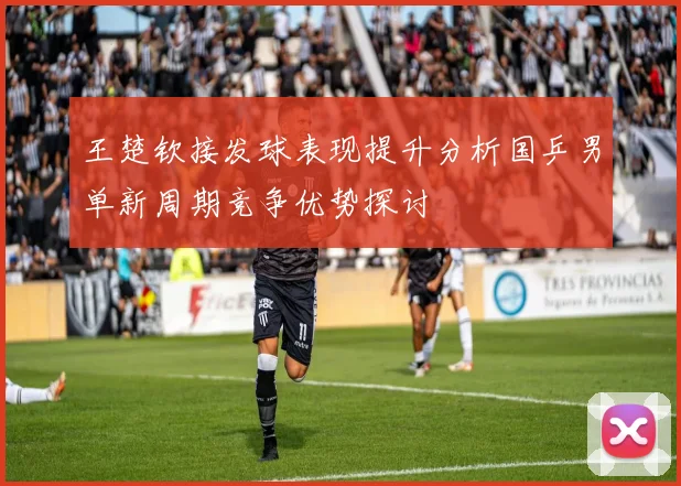 王楚钦接发球表现提升分析国乒男单新周期竞争优势探讨