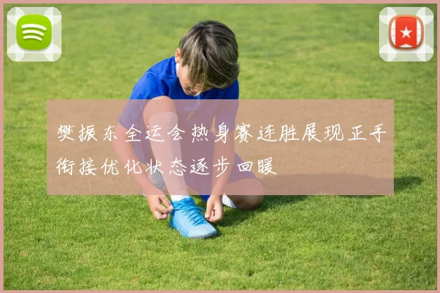 樊振东全运会热身赛连胜展现正手衔接优化状态逐步回暖
