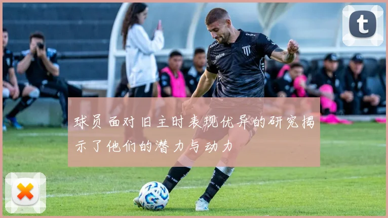 球员面对旧主时表现优异的研究揭示了他们的潜力与动力