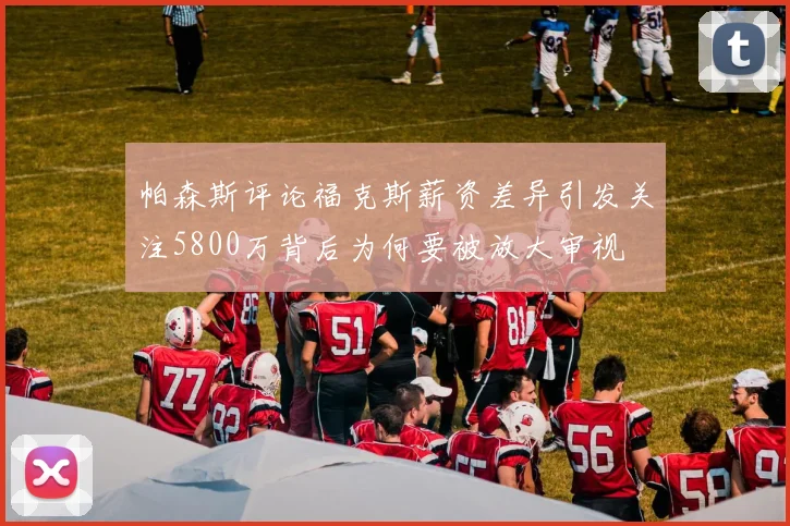 帕森斯评论福克斯薪资差异引发关注5800万背后为何要被放大审视