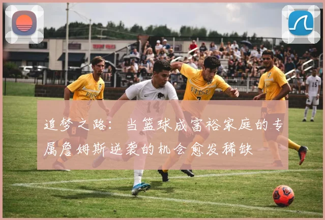 追梦之路：当篮球成富裕家庭的专属詹姆斯逆袭的机会愈发稀缺