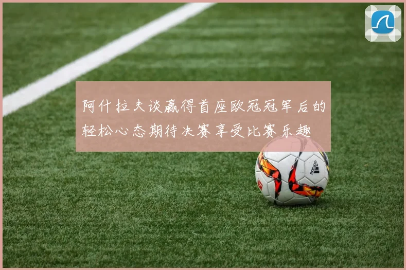 阿什拉夫谈赢得首座欧冠冠军后的轻松心态期待决赛享受比赛乐趣
