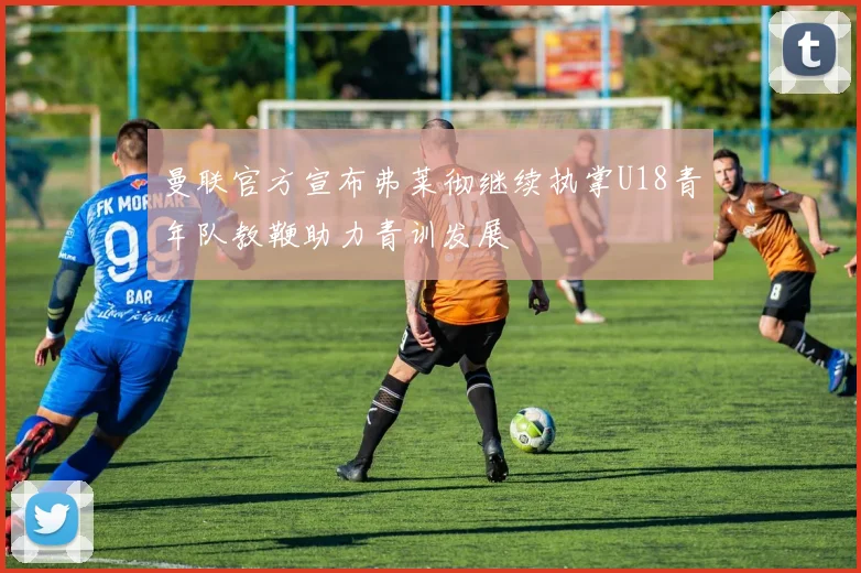 曼联官方宣布弗莱彻继续执掌U18青年队教鞭助力青训发展
