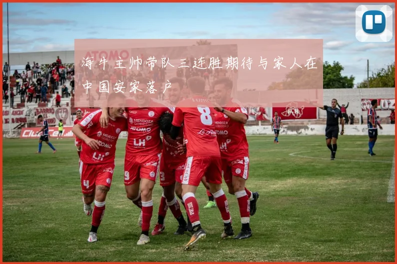 海牛主帅带队三连胜期待与家人在中国安家落户