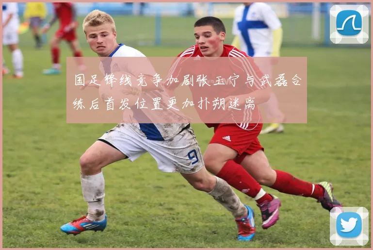 国足锋线竞争加剧张玉宁与武磊合练后首发位置更加扑朔迷离