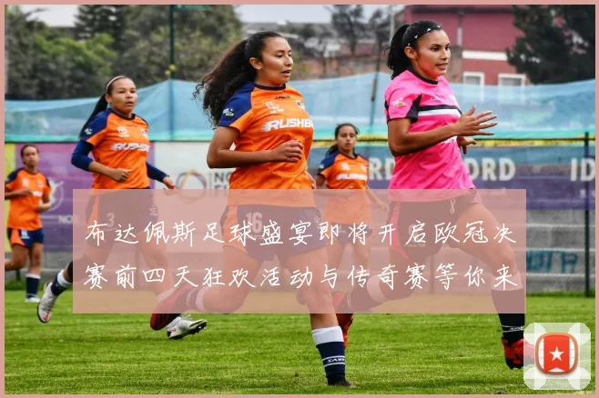 布达佩斯足球盛宴即将开启欧冠决赛前四天狂欢活动与传奇赛等你来参与