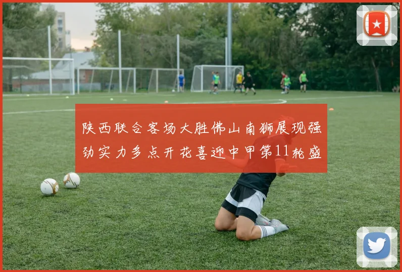陕西联合客场大胜佛山南狮展现强劲实力多点开花喜迎中甲第11轮盛宴